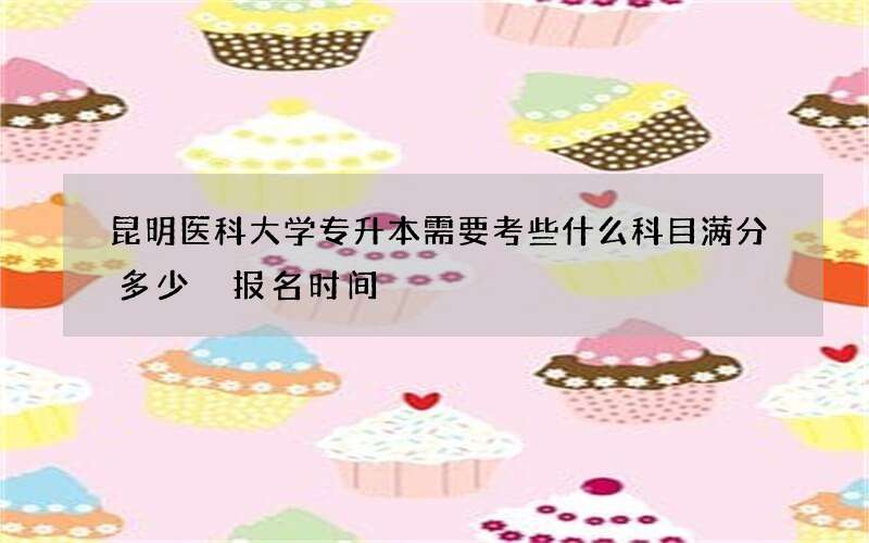 昆明医科大学专升本需要考些什么科目满分多少 报名时间